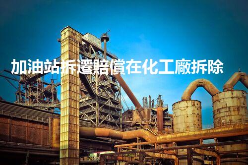 加油站拆遷賠償在化工廠拆除中的不可或缺性！